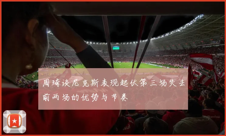 周琦谈尼克斯表现起伏第三场失去前两场的优势与节奏