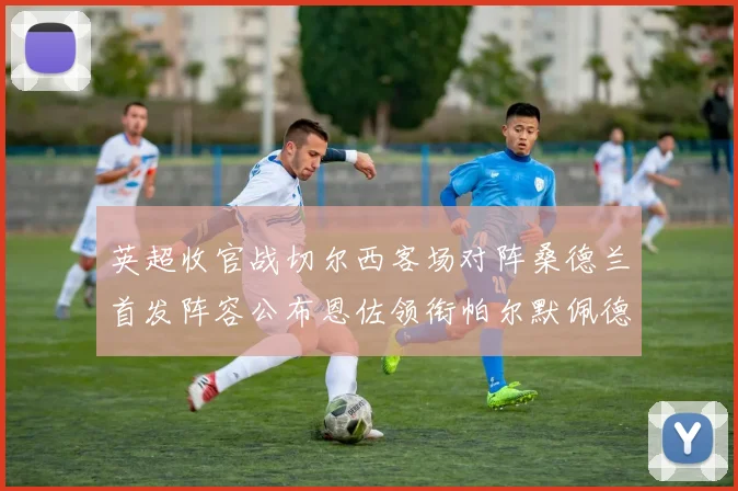 英超收官战切尔西客场对阵桑德兰首发阵容公布恩佐领衔帕尔默佩德罗先发