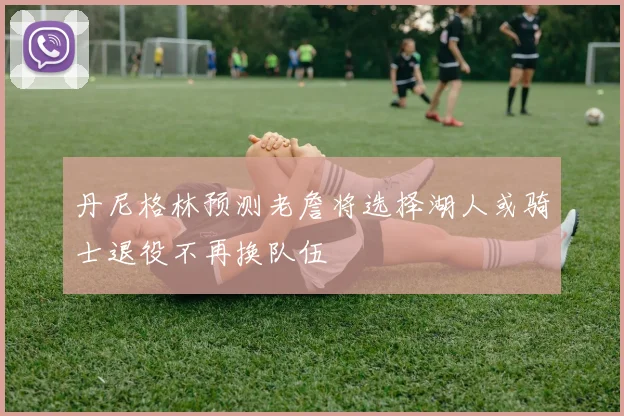 丹尼格林预测老詹将选择湖人或骑士退役不再换队伍