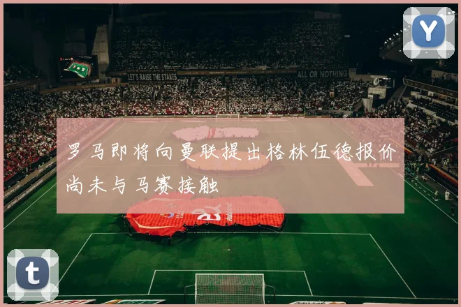 罗马即将向曼联提出格林伍德报价尚未与马赛接触