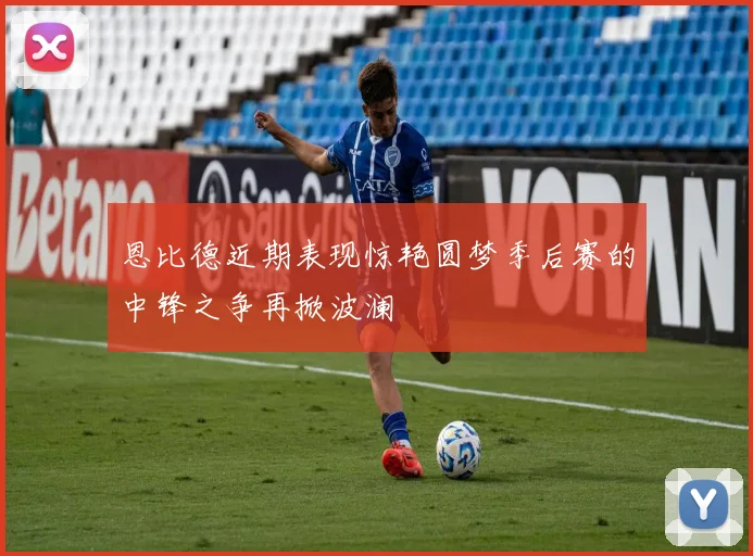 恩比德近期表现惊艳圆梦季后赛的中锋之争再掀波澜