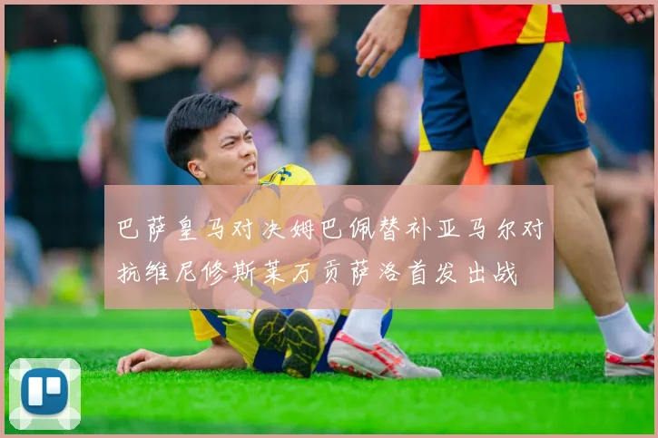 巴萨皇马对决姆巴佩替补亚马尔对抗维尼修斯莱万贡萨洛首发出战