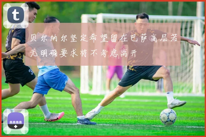 贝尔纳尔坚定希望留在巴萨高层若无明确要求将不考虑离开