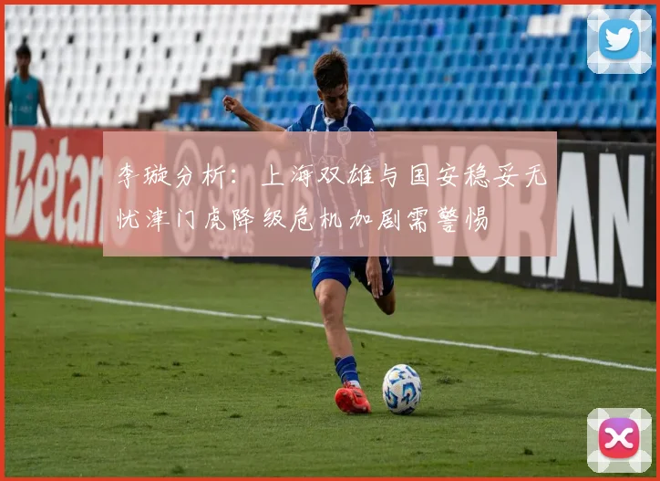 李璇分析：上海双雄与国安稳妥无忧津门虎降级危机加剧需警惕