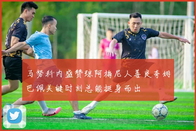 马努科内盛赞琼阿梅尼人善良夸姆巴佩关键时刻总能挺身而出