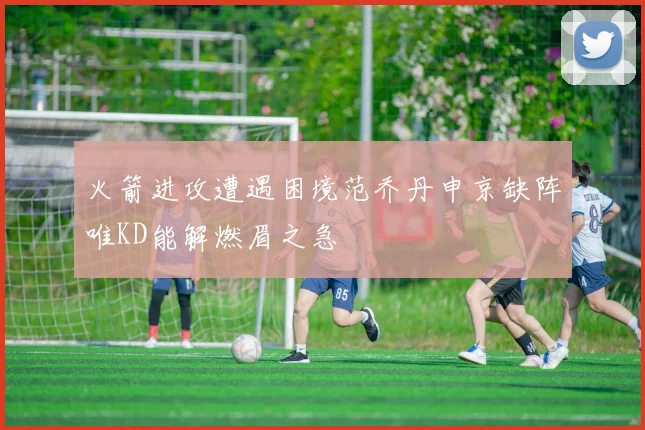 火箭进攻遭遇困境范乔丹申京缺阵唯KD能解燃眉之急