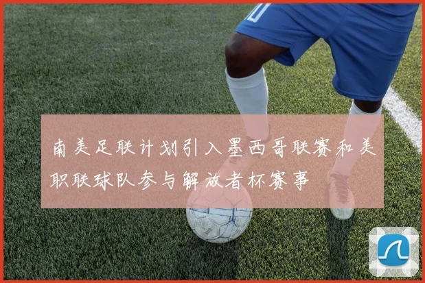 南美足联计划引入墨西哥联赛和美职联球队参与解放者杯赛事
