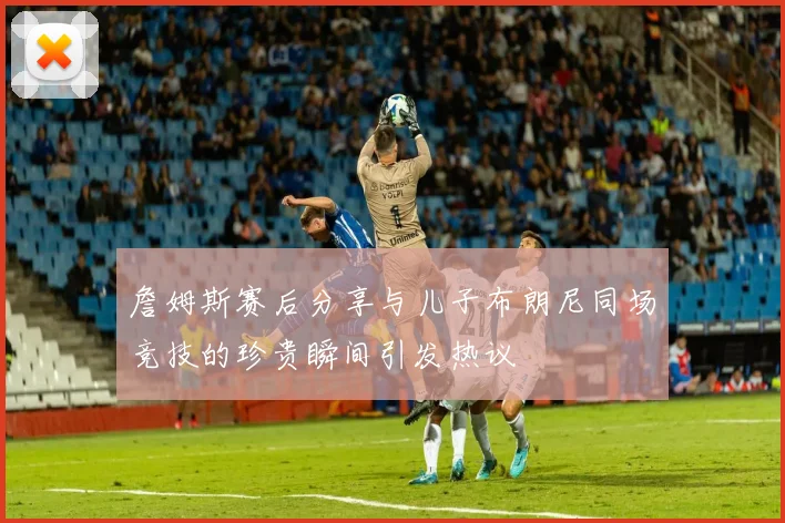 詹姆斯赛后分享与儿子布朗尼同场竞技的珍贵瞬间引发热议