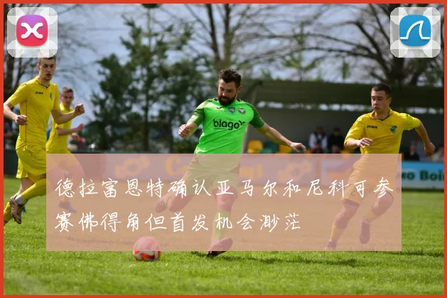 德拉富恩特确认亚马尔和尼科可参赛佛得角但首发机会渺茫