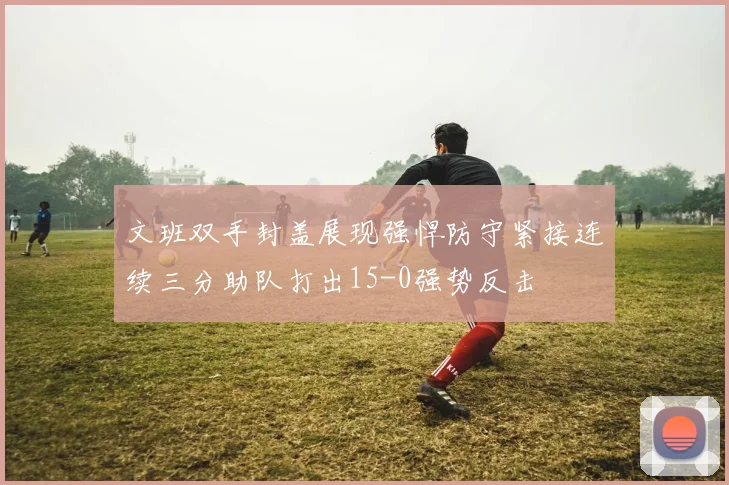 文班双手封盖展现强悍防守紧接连续三分助队打出15-0强势反击