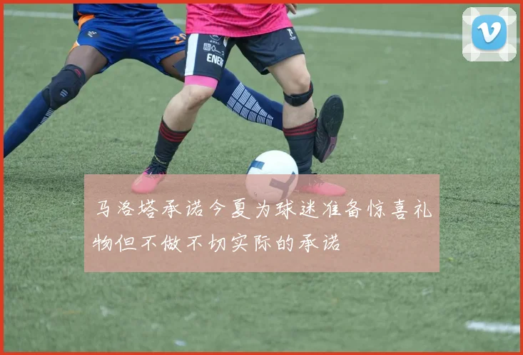 马洛塔承诺今夏为球迷准备惊喜礼物但不做不切实际的承诺