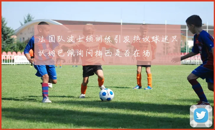 法国队波士顿训练引发热议球迷只认姆巴佩询问梅西是否在场