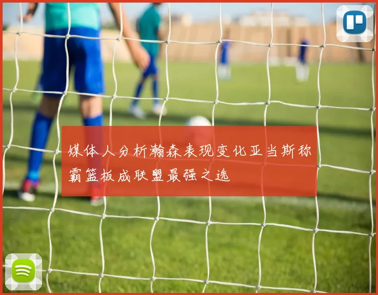 媒体人分析瀚森表现变化亚当斯称霸篮板成联盟最强之选