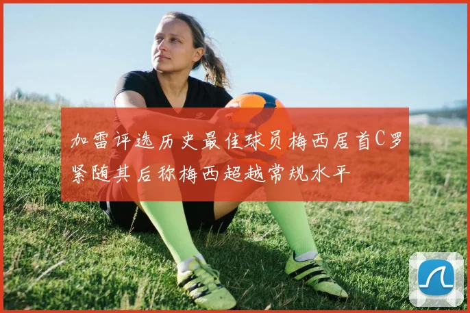 加雷评选历史最佳球员梅西居首C罗紧随其后称梅西超越常规水平