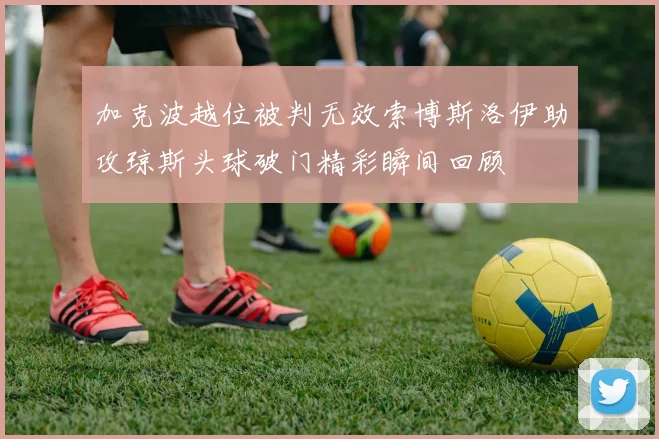 加克波越位被判无效索博斯洛伊助攻琼斯头球破门精彩瞬间回顾