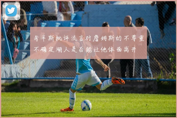 考辛斯批评流言对詹姆斯的不尊重不确定湖人是否能让他体面离开