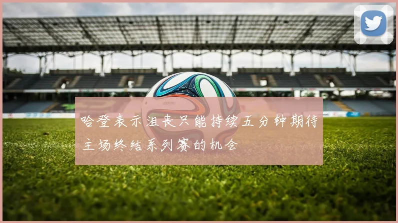 哈登表示沮丧只能持续五分钟期待主场终结系列赛的机会
