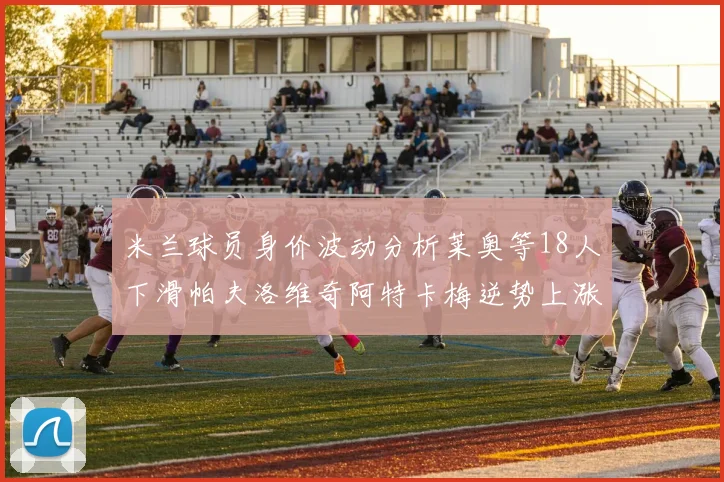 米兰球员身价波动分析莱奥等18人下滑帕夫洛维奇阿特卡梅逆势上涨