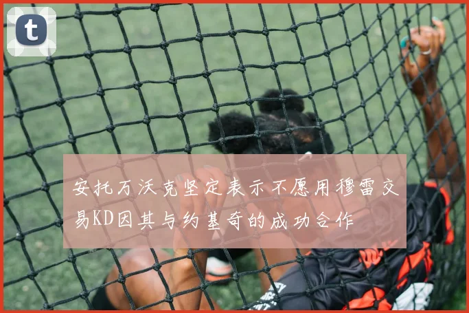 安托万沃克坚定表示不愿用穆雷交易KD因其与约基奇的成功合作