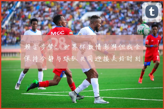 濑古步梦：世界杯激情澎湃但我会保持冷静与球队共同迎接美好时刻