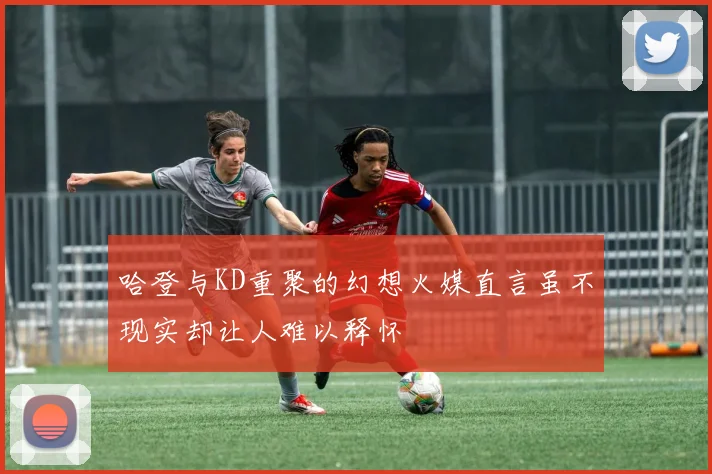 哈登与KD重聚的幻想火媒直言虽不现实却让人难以释怀
