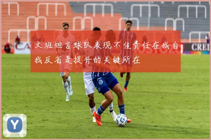 文班坦言球队表现不佳责任在我自我反省是提升的关键所在